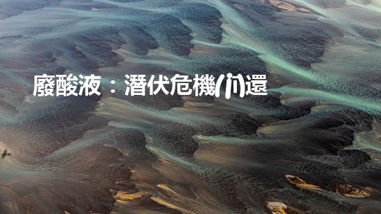 廢酸液：潛伏危機(jī)還是環(huán)境殺手？